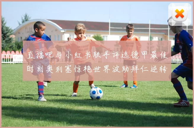 直播吧与小红书联手评选德甲最佳时刻奥利塞惊艳世界波助拜仁逆转胜利
