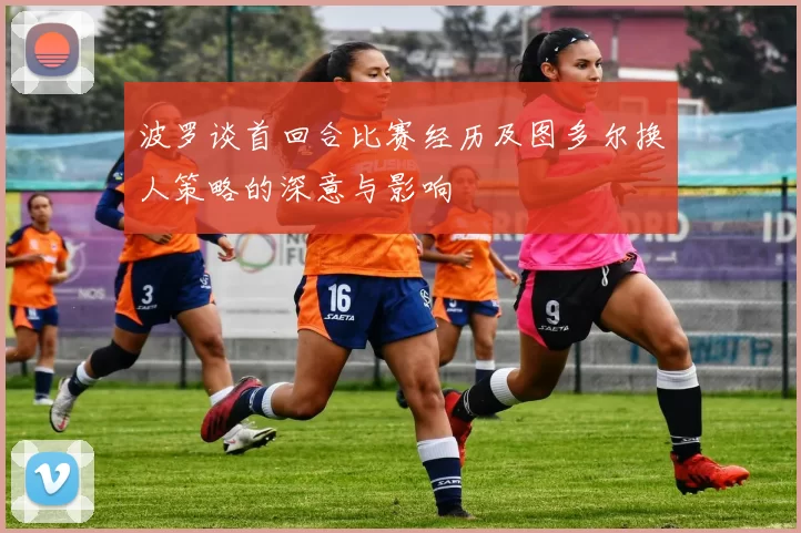 波罗谈首回合比赛经历及图多尔换人策略的深意与影响