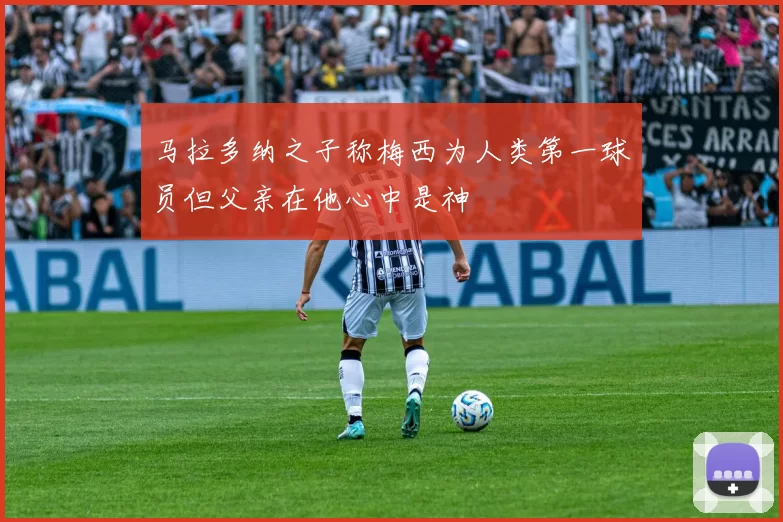 马拉多纳之子称梅西为人类第一球员但父亲在他心中是神