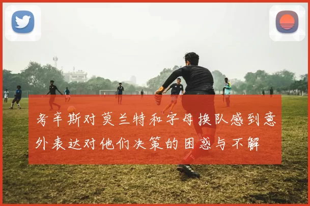 考辛斯对莫兰特和字母换队感到意外表达对他们决策的困惑与不解