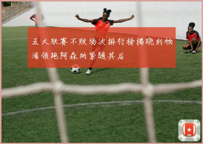 五大联赛不败场次排行榜揭晓利物浦领跑阿森纳紧随其后