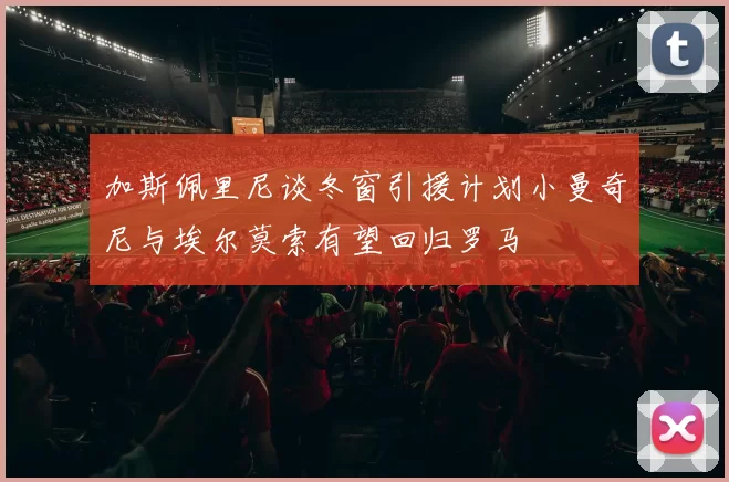 加斯佩里尼谈冬窗引援计划小曼奇尼与埃尔莫索有望回归罗马