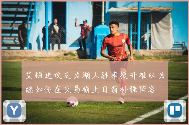艾顿进攻乏力湖人胜率提升难以为继如何在交易截止日前补强阵容