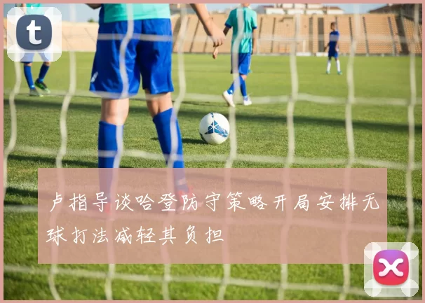 卢指导谈哈登防守策略开局安排无球打法减轻其负担