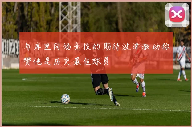 与库里同场竞技的期待波津激动称赞他是历史最佳球员