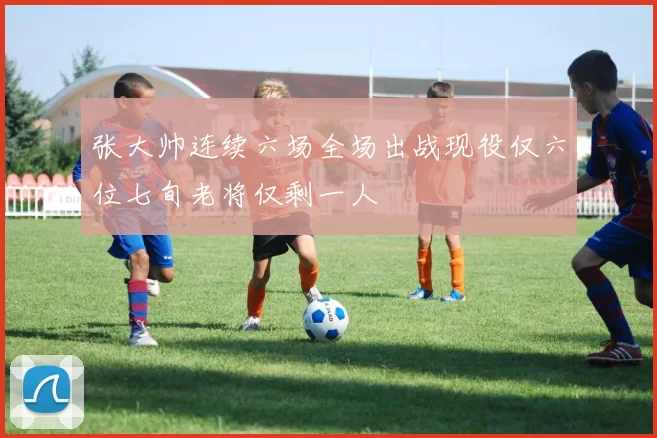 张大帅连续六场全场出战现役仅六位七旬老将仅剩一人