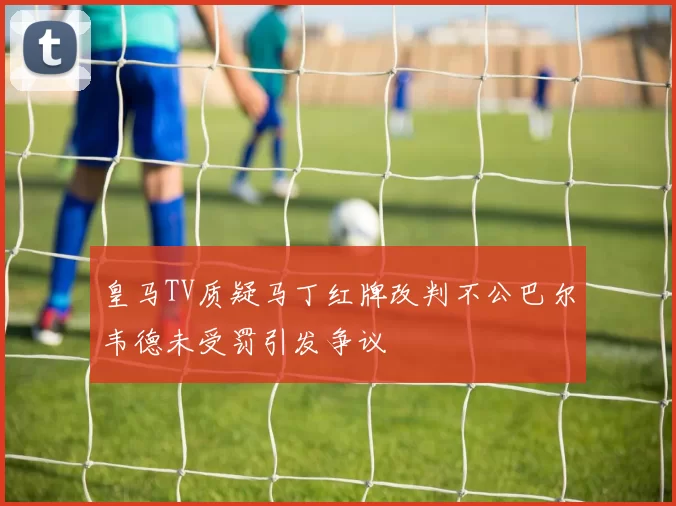 皇马TV质疑马丁红牌改判不公巴尔韦德未受罚引发争议