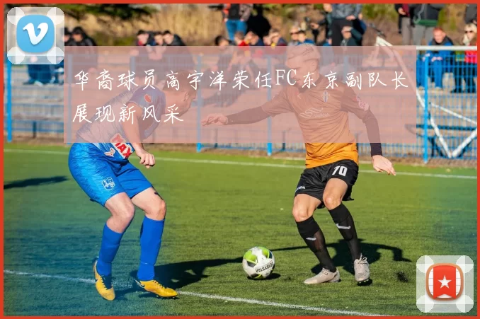 华裔球员高宇洋荣任FC东京副队长展现新风采