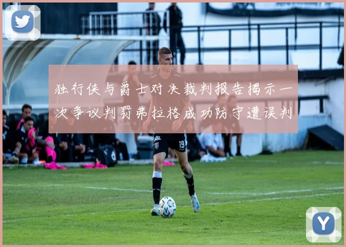 独行侠与爵士对决裁判报告揭示一次争议判罚弗拉格成功防守遭误判