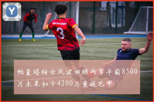 帕奎塔转会风波回顾两年半前8500万未果如今4200万重返巴甲