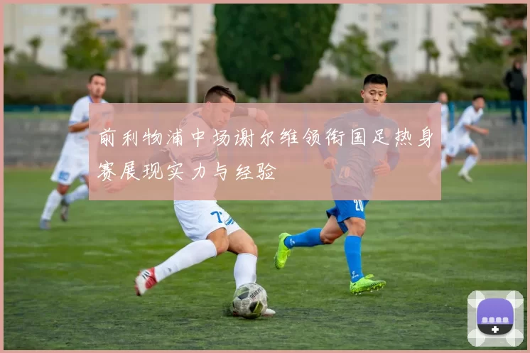 前利物浦中场谢尔维领衔国足热身赛展现实力与经验