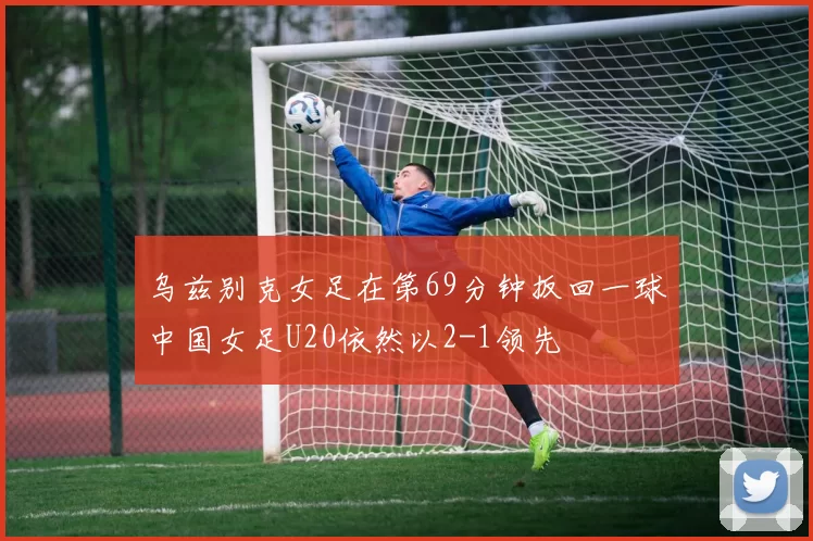 乌兹别克女足在第69分钟扳回一球中国女足U20依然以2-1领先