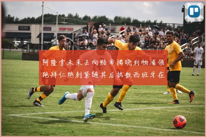阿隆索未来去向赔率揭晓利物浦领跑拜仁热刺紧随其后执教西班牙在列
